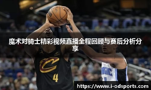 魔术对骑士精彩视频直播全程回顾与赛后分析分享